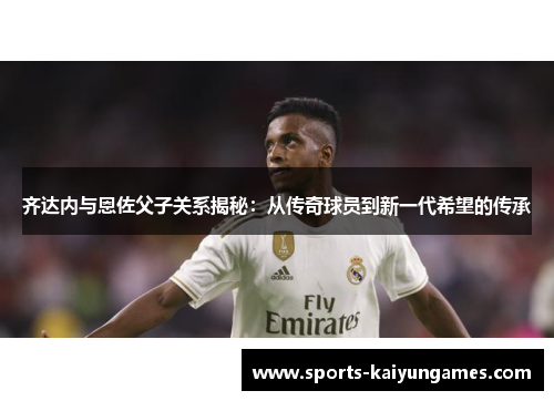 齐达内与恩佐父子关系揭秘：从传奇球员到新一代希望的传承